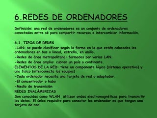 Definición: una red de ordenadores es un conjunto de ordenadores
conectados entre sé para compartir recursos e intercambiar información.

6.1. TIPOS DE REDES
-LAN: se puede clasificar según la forma en la que estén colocados los
ordenadores en bus o lineal, estrella, en anillo.
-Redes de área metropolitana: formadas por varias LAN.
-Redes de área amplia: cubren un país o continente.
ELEMENTOS DE LA RED: tiene un componente lógico (sistema operativo) y
uno físico (interconecta los equipos)
-Cada ordenador necesita una tarjeta de red o adaptador.
-El concentrador o hubo
-Medio de transmisión
REDES INALÁMBRICAS
Son conocidas como WLAN utilizan ondas electromagnéticas para transmitir
los datos. El único requisito para conectar los ordenador es que tengan una
tarjeta de red.
 