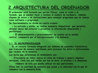 El ordenador está formado por partes físicas, como el ratón o el
teclado, que se pueden tocar y reciben el nombre de hardware. Además
dispone de datos y de instrucciones para manejar programas que se conoce
como software o programas.
Su funcionamiento se divide en cuatro etapas:
   - La entrada y salida: se realiza mediante dispositivos que permiten
obtener datos del exterior o presentar la información almacenada (
periféricos)
    - El almacenamiento y procesamiento: se realiza en la unidad
central, compuesta por el microprocesador y la memoria.

2.1. EL MICROPROCESADOR
  Es un circuito formado integrado por millones de pequeños transistores
que trabajan de manera coordinada para procesar los datos e instrucciones
que reciben de la memoria.
Los datos que determinan el rendimiento son:
   -Frecuencia de reloj: marca el ritmo de trabajo y genera impulsos
nerviosos. Cada vez que recibe uno lee un dato, lo procesa o lo almacena.
      -Número de bits que puede utilizar en sus operaciones.
Otros son: la cantidad de memoria que posee y la velocidad con la que se
comunica con la memoria RAM.
 
