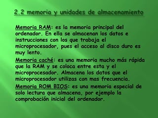 Memoria RAM: es la memoria principal del
ordenador. En ella se almacenan los datos e
instrucciones con los que trabaja el
microprocesador, pues el acceso al disco duro es
muy lento.
Memoria caché: es una memoria mucho más rápida
que la RAM y se coloca entre esta y el
microprocesador. Almacena los datos que el
microprocesador utilizas con mas frecuencia.
Memoria ROM BIOS: es una memoria especial de
solo lectura que almacena, por ejemplo la
comprobación inicial del ordenador.
 