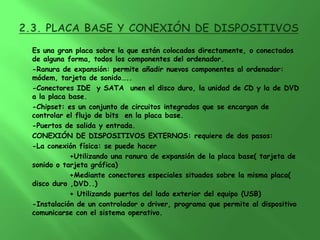 Es una gran placa sobre la que están colocados directamente, o conectados
de alguna forma, todos los componentes del ordenador.
-Ranura de expansión: permite añadir nuevos componentes al ordenador:
módem, tarjeta de sonido…..
-Conectores IDE y SATA unen el disco duro, la unidad de CD y la de DVD
a la placa base.
-Chipset: es un conjunto de circuitos integrados que se encargan de
controlar el flujo de bits en la placa base.
-Puertos de salida y entrada.
CONEXIÓN DE DISPOSITIVOS EXTERNOS: requiere de dos pasos:
-La conexión física: se puede hacer
           +Utilizando una ranura de expansión de la placa base( tarjeta de
sonido o tarjeta gráfica)
           +Mediante conectores especiales situados sobre la misma placa(
disco duro ,DVD..)
           + Utilizando puertos del lado exterior del equipo (USB)
-Instalación de un controlador o driver, programa que permite al dispositivo
comunicarse con el sistema operativo.
 