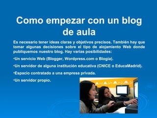 Como empezar con un blog de aula Es necesario tener ideas claras y objetivos precisos. También hay que tomar algunas decisiones sobre el tipo de alojamiento Web donde publiquemos nuestro blog. Hay varias posibilidades: Un servicio Web (Blogger, Wordpress.com o Blogia). Un servidor de alguna institución educativa (CNICE o EducaMadrid). Espacio contratado a una empresa privada. Un servidor propio. 