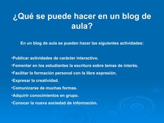 ¿Qué se puede hacer en un blog de aula? En un blog de aula se pueden hacer las siguientes actividades: Publicar actividades de carácter interactivo. Fomentar en los estudiantes la escritura sobre temas de interés. Facilitar la formación personal con la libre expresión. Expresar la creatividad. Comunicarse de muchas formas. Adquirir conocimientos en grupo. Conocer la nueva sociedad de información. 