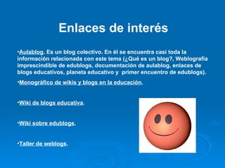 Enlaces de interés Aulablog . Es un blog colectivo. En él se encuentra casi toda la información relacionada con este tema (¿Qué es un blog?, Weblografía imprescindible de edublogs, documentación de aulablog, enlaces de blogs educativos, planeta educativo y  primer encuentro de edublogs). Monográfico de wikis y blogs en la educación . Wiki de blogs educativa . Wiki sobre edublogs . Taller de weblogs . 