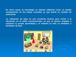 En otros casos, la tecnología no debería utilizarse como un simple complemento en las clases normales ya que pierde su sentido de autonomía. La utilización de blog en una excelente técnica para iniciar a la educación en el estilo constructivista, ya que el alumno empieza a construir su propia aprendizaje y el maestro es sólo un mediador o facilitador de éste. 