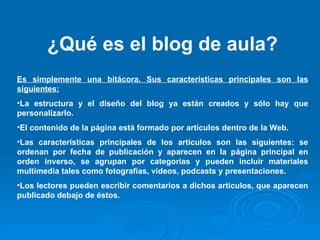 ¿Qué es el blog de aula? Es simplemente una bitácora. Sus características principales son las siguientes: La estructura y el diseño del blog ya están creados y sólo hay que personalizarlo. El contenido de la página está formado por artículos dentro de la Web. Las características principales de los artículos son las siguientes: se ordenan por fecha de publicación y aparecen en la página principal en orden inverso, se agrupan por categorías y pueden incluir materiales multimedia tales como fotografías, videos, podcasts y presentaciones. Los lectores pueden escribir comentarios a dichos artículos, que aparecen publicado debajo de éstos. 