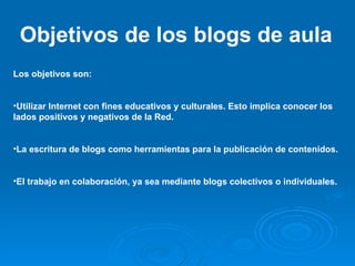 Objetivos de los blogs de aula Los objetivos son: Utilizar Internet con fines educativos y culturales. Esto implica conocer los lados positivos y negativos de la Red. La escritura de blogs como herramientas para la publicación de contenidos. El trabajo en colaboración, ya sea mediante blogs colectivos o individuales. 