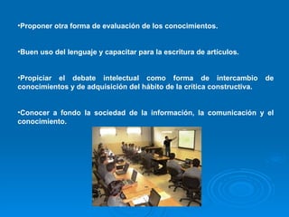 Proponer otra forma de evaluación de los conocimientos. Buen uso del lenguaje y capacitar para la escritura de artículos. Propiciar el debate intelectual como forma de intercambio de conocimientos y de adquisición del hábito de la crítica constructiva. Conocer a fondo la sociedad de la información, la comunicación y el conocimiento. 