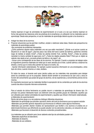 Recursos didácticos y nuevas tecnologías- Whitty Aldana y Camporro Lucrecia- 08/05/14
10
Implica repensar el lugar de actividades de experimentación en el aula a la vez que reclama repensar en
forma más general las relaciones entre las prácticas de la enseñanza y la utilización de los materiales para el
aprendizaje. Desde esta perspectiva, el uso de materiales de aprendizaje debería ayudar a los docenes a:
Indagar las ideas de los alumnos.
Proponer situaciones que les permitan modificar, ampliar o relativizar estas ideas. Desde esta perspectiva los
materiales de aprendizaje pueden:
-Ser promotores de problemas interesantes.
¿Cómo podremos separar estos materiales una vez que estén mezclados? ¿Dónde va el azúcar cuando se
disuelve en un vaso de agua? ¿Qué les pasa a las claras del huevo cuando las batimos, podremos volverlas
luego de batidas al estado inicial? ¿Todas las plantas tendrán fruto, semillas, flores? ¿Todas las plantas
necesitan la misma cantidad de agua para vivir? ¿Todos los objetos pesados flotan? Para que un objeto se
caliente más rápido al sol ¿conviene pintarlo de blanco o de negro?, etc.
- Actuar como contraejemplo de las ideas de los alumnos. Por ejemplo: Cuando a propósito de trabajar sobre
el magnetismo ponemos materiales de metal que no sean atraídos por el imán, cuando salimos a observar los
árboles y vemos que no todos ellos pierden las hojas en el otoño, etc.
- Aportar información sistematizada. Por ejemplo cuando buscamos información en una enciclopedia u otros
tipos de Libros; cuando miramos un video, etcétera.
En todos los casos, el docente será quien decida cuáles son los materiales más apropiados para trabajar
sobre los contenidos que se ha propuesto. Deberá decidir también la conveniencia de usar unos u otros en
función del conocimiento que posee del grupo de alumnos, de las experiencias y conocimientos previos de los
mismos.
Es importante reconocer que los materiales facilitan la apropiación de los contenidos por parte de los alumnos
cuando tras ellos el docente interviene activamente
Para el estudio de dichos fenómenos es posible recurrir a materiales de aprendizaje de diverso tipo. En
principio nos parece interesante hacer una distinción entre dos grandes grupos de materiales: aquellos que
son utilizados para realizar actividades de experimentación y aquellos que ofrecen información sistematizada.
a) Materiales de experimentación
Dentro del primer grupo a su vez podemos distinguir diferentes situaciones:
-Materiales de aprendizaje que permiten reproducir dentro del aula los fenómenos que se esperan estudiar.
-Materiales que permiten generar dispositivos que favorezcan la reflexión sobre algunos fenómenos.
-Materiales que permiten diseñar modelos de representación que faciliten a los alumnos el análisis de un
determinado fenómeno que difícilmente se puede estudiar con los elementos naturales y en situación de aula.
-Materiales que favorecen el desarrollo de diversos contenidos procedimentales.
Los materiales que se utilizarán para Llevar adelante este tipo de actividades pueden ser:
. Materiales específicos de laboratorio;
. Materiales de desecho;
. Materiales de uso cotidiano;
 