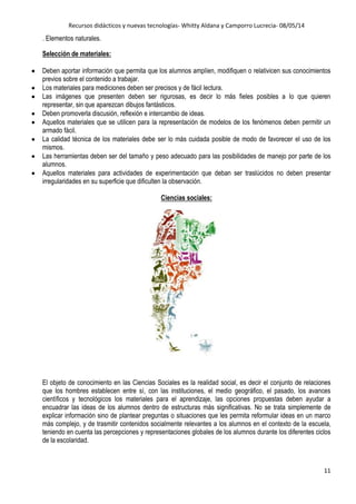 Recursos didácticos y nuevas tecnologías- Whitty Aldana y Camporro Lucrecia- 08/05/14
11
. Elementos naturales.
Selección de materiales:
Deben aportar información que permita que los alumnos amplíen, modifiquen o relativicen sus conocimientos
previos sobre el contenido a trabajar.
Los materiales para mediciones deben ser precisos y de fácil lectura.
Las imágenes que presenten deben ser rigurosas, es decir lo más fieles posibles a lo que quieren
representar, sin que aparezcan dibujos fantásticos.
Deben promoverla discusión, reflexión e intercambio de ideas.
Aquellos materiales que se utilicen para la representación de modelos de los fenómenos deben permitir un
armado fácil.
La calidad técnica de los materiales debe ser lo más cuidada posible de modo de favorecer el uso de los
mismos.
Las herramientas deben ser del tamaño y peso adecuado para las posibilidades de manejo por parte de los
alumnos.
Aquellos materiales para actividades de experimentación que deban ser traslúcidos no deben presentar
irregularidades en su superficie que dificulten la observación.
Ciencias sociales:
El objeto de conocimiento en las Ciencias Sociales es la realidad social, es decir el conjunto de relaciones
que los hombres establecen entre sí, con las instituciones, el medio geográfico, el pasado, los avances
científicos y tecnológicos los materiales para el aprendizaje, las opciones propuestas deben ayudar a
encuadrar las ideas de los alumnos dentro de estructuras más significativas. No se trata simplemente de
explicar información sino de plantear preguntas o situaciones que les permita reformular ideas en un marco
más complejo, y de trasmitir contenidos socialmente relevantes a los alumnos en el contexto de la escuela,
teniendo en cuenta las percepciones y representaciones globales de los alumnos durante los diferentes ciclos
de la escolaridad.
 
