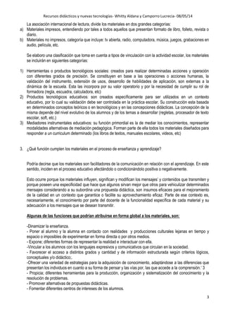Recursos didácticos y nuevas tecnologías- Whitty Aldana y Camporro Lucrecia- 08/05/14
3
La asociación internacional de lectura, divide los materiales en dos grandes categorías:
a) Materiales impresos, entendiendo por tales a todos aquellos que presentan formato de libro, folleto, revista o
diario.
b) Materiales no impresos, categoría que incluye: tv abierta, radio, computadora, música, juegos, grabaciones en
audio, película, etc.
Se elaboro una clasificación que toma en cuenta a tipos de vinculación con la actividad escolar, los materiales
se incluirán en siguientes categorías:
1) Herramientas o productos tecnológicos sociales: creados para realizar determinadas acciones y operación
con diferentes grados de precisión. Se constituyen en base a las operaciones o acciones humanas, la
validación del instrumento, extensión de usos, desarrollo de habilidades de aplicación, son externas a la
dinámica de la escuela. Esta las incorpora por su valor operatorio y por la necesidad de cumplir su rol de
formadora (regla, escuadra, calculadora, etc)
2) Productos tecnológicos educativos: son creados específicamente para ser utilizados en un contexto
educativo, por lo cual su validación debe ser controlada en la práctica escolar. Su construcción esta basada
en determinados conceptos teóricos o en tecnológicos y en las concepciones didácticas. La concepción de la
misma depende del nivel evolutivo de los alumnos y de los temas a desarrollar (regletas, procesador de texto
escolar, soft, etc.)
3) Mediadores instrumentales educativos: su función primordial es la de mediar los conocimientos, representar
modalidades alternativas de mediación pedagógica. Forman parte de ella todos los materiales diseñados para
responder a un curriculum determinado (los libros de textos, manuales escolares, videos, etc)
3. ¿Qué función cumplen los materiales en el proceso de enseñanza y aprendizaje?
Podría decirse que los materiales son facilitadores de la comunicación en relación con el aprendizaje. En este
sentido, inciden en el proceso educativo afectándolo o condicionándolo positiva o negativamente.
Esto ocurre porque los materiales influyen, significan y modifican los mensajes‟ y contenidos que transmiten y
porque poseen una especificidad que hace que algunos sirvan mejor que otros para vehiculizar determinados
mensajes considerando a su subordina una propuesta didáctica, son insumos eficaces para el mejoramiento
de la calidad en un contexto que garantice o facilite su aprovechamiento eficaz. Parte de ese contexto es,
necesariamente, el conocimiento por parte del docente de la funcionalidad específica de cada material y su
adecuación a los mensajes que se desean transmitir.
Algunas de las funciones que podrían atribuirse en forma global a los materiales, son:
-Dinamizar la enseñanza.
- Poner al alumno y la alumna en contacto con realidades y producciones culturales lejanas en tiempo y
espacio o imposibles de experimentar en forma directa o por otros medios.
- Expone; diferentes formas de representar la realidad e interactuar con ella.
-Vincular a los alumnos con los lenguajes expresivos y comunicativos que circulan en la sociedad.
- Favorecer el acceso a distintos grados y cantidad y de información estructurada según criterios lógicos,
conceptuales y/o didáctico;.
-Ofrecer una variedad de estrategias para la adquisición de conocimiento, adaptándose a las diferencias que
presentan los individuos en cuanto a su forma de pensar y las vías por, las que accede a la comprensión.„ 3
- Propicia; diferentes herramientas para la producción, organización y sistematización del conocimiento y la
resolución de problemas.
- Promover alternativas de propuestas didácticas.
- Fomentar diferentes centros de intereses de los alumnos.
 