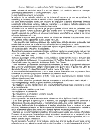 Recursos didácticos y nuevas tecnologías- Whitty Aldana y Camporro Lucrecia- 08/05/14
6
orales, utilizando el vocabulario específico de cada ciencia. Los contenidos nombrados constituyen
aprendizajes que básicamente se construyen en el área Lengua.
En esta situación de constante comunicación,
la mediación de los materiales didácticos es de fundamental importancia, ya que son portadores del
contenido, y de una forma particular de transmitir la cultura y de apropiarse de ella.
Los textos, tanto orales como escritos, son portadores del lenguaje en un contexto determinado, formas de
pensamiento, problemáticas humanas, modos de resolverlas y, en el caso de materiales escolares, una
organización acorde con una concepción didáctica determinada.
Su mediación es de esencial importancia, ya que para aprender a hablar basta con pertenecer a una
comunidad de seres humanos que hablan, pero para aprender a leer y a escribir hay que participar en una
situación organizada de enseñanza. Al seleccionar materiales de lectura habría que analizar si los mismos
reúnen las siguientes condiciones:
- Variedades de tipos de textos, para que puedan ser utilizados en diferentes situaciones cartas, diarios,
libros, carteles, relatos, exposiciones, revistas, juegos, videos, etc.
- Textos accesibles para los alumnos: adecuado a las características del lector, es decir a su capacidad para
comprenderlo, de acuerdo con su edad, con su medio cultural, con su lenguaje, con su interés.
-Textos atractivos: con una diagramación (organización espacial, imágenes, gráficos, color, fotos) de acuerdo
con los intereses de los niños en las diversas edades.
-Textos literarios que posean cualidades estéticas y posibiliten a los alumnos una apreciación cada vez más
amplia del mundo que los rodea (por ejemplo: Colección Libros del Malabarista, de Ed. Colihue,o Colección
La Llavecita, de Ed. Plus Ultra).
-Materiales que integren cuentos, leyendas, poemas, la tradición oral de diferentes regiones de nuestro país
(por ejemplo:Garrido de Rodríguez, Leyendas Argentinas,Ed. Plus Ultra; Condemarín, M., Juguemos a leer.
Cantos Tradicionales. Juegos verbales. Adivinanzas, Rondas, Salo Editores.
.-Textos no literarios que desarrollen los conceptos suficientemente, de manera tal que permitan seleccionar
ideas y elaborar una síntesis (por ejemplo: Coleccion Los Chicos quieren saber de qué se trata, Libros del
Quirquincho; Romero, L.R., Breve Historia de la Argentina, Huemul de Ed. Abril).
Si estos materiales incluyeran diferentes posturas sobre un tema, éstas deben estar propuestas en forma
balanceada, de tal manera que posibiliten el desarrollo de una lectura crítica.
En cuanto a los valores que subyacen e el texto. “Textos que no auspicien prejuicios sociales, raciales,
religiosos, sexuales, regionales.
- Que no utilicen estereotipos (por ejemplo, decir que el campesino es bruto, el pobre es maleducado, etc.).
- Que no hagan apología del odio, la guerra, la violencia, la marginación.
- Que no postulen una falsa moral dividiendo a los seres humanos en buenos o malos, sin explicitar el por qué
de su comportamiento.
- Que no propicien el desenfreno por el dinero.
- Que no defiendan el autoritarismo.
- Que no subestimen al niño como un ser inferior al adulto.
- Que no auspicien el consumismo.
- Que no pretendan crear en el lector una escala de valores como únicos, legítimos”.(Iztkovich,1995.)
- Si los textos persiguen el aprendizaje de la normativa, que propongan situaciones que promuevan la
reflexión sobre el lenguaje, es decir que no se traten contenidos aislados, sino siempre a partir de textos.
- Textos que faciliten al niño la apropiación de la escritura adoptándola desde el comienzo, en su vida
cotidiana y para desempeñarse en ella. Es aconsejable que el material escrito promueva desde la iniciación la
lectura de diferentes tipos de letras, tanto cursiva como de imprenta, minúsculas y mayúsculas.
- Materiales que posibiliten la complementación de diferentes lenguajes: videos, radio, recursos informáticos.
En cuanto a la lengua como herramienta para seguir aprendiendo, se relaciona con la comprensión de los
textos escritos de las diferentes áreas del conocimiento y con la competencia para producirlos, así como
también los textos propios para estudiar.
Uno de los desafíos “consiste en formar lectores y lectoras que, a la vez, puedan producir textos escritos
coherentes, correctos y adecuados, para lo cual necesitan internalizar modelos textuales a partir de la lectura”
 