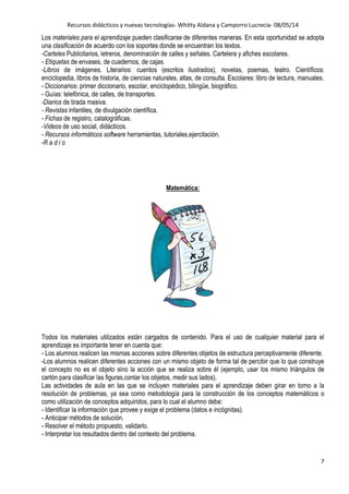 Recursos didácticos y nuevas tecnologías- Whitty Aldana y Camporro Lucrecia- 08/05/14
7
Los materiales para el aprendizaje pueden clasificarse de diferentes maneras. En esta oportunidad se adopta
una clasificación de acuerdo con los soportes donde se encuentran los textos.
-Carteles Publicitarios, letreros, denominación de calles y señales. Cartelera y afiches escolares.
- Etiquetas de envases, de cuadernos, de cajas.
-Libros de imágenes. Literarios: cuentos (escritos ilustrados), novelas, poemas, teatro. Científicos:
enciclopedia, libros de historia, de ciencias naturales, atlas, de consulta. Escolares: libro de lectura, manuales.
- Diccionarios: primer diccionario, escolar, enciclopédico, bilingüe, biográfico.
- Guías: telefónica, de calles, de transportes.
-Diarios de tirada masiva.
- Revistas infantiles, de divulgación científica.
- Fichas de registro, catalográficas.
-Videos de uso social, didácticos.
- Recursos informáticos software herramientas, tutoriales,ejercitación.
-R a d i o
Matemática:
Todos los materiales utilizados están cargados de contenido. Para el uso de cualquier material para el
aprendizaje es importante tener en cuenta que:
- Los alumnos realicen las mismas acciones sobre diferentes objetos de estructura perceptivamente diferente.
-Los alumnos realicen diferentes acciones con un mismo objeto de forma tal de percibir que lo que construye
el concepto no es el objeto sino la acción que se realiza sobre él (ejemplo, usar los mismo triángulos de
cartón para clasificar las figuras,contar los objetos, medir sus lados).
Las actividades de aula en las que se incluyen materiales para el aprendizaje deben girar en torno a la
resolución de problemas, ya sea como metodología para la construcción de los conceptos matemáticos o
como utilización de conceptos adquiridos, para lo cual el alumno debe:
- Identificar la información que provee y exige el problema (datos e incógnitas).
- Anticipar métodos de solución.
- Resolver el método propuesto, validarlo.
- Interpretar los resultados dentro del contexto del problema.
 
