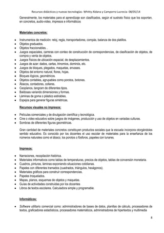 Recursos didácticos y nuevas tecnologías- Whitty Aldana y Camporro Lucrecia- 08/05/14
8
Generalmente, los materiales para el aprendizaje son clasificados, según el sustrato físico que los soportan,
en concretos, audio-video, impresos e informáticos
Materiales concretos:
Instrumentos de medición: reloj, regla, transportadores, compás, balanza de dos platillos.
Objetos graduados.
Objetos fraccionables. .
Juegos espaciales, carreras con conteo de construcción de correspondencias, de clasificación de objetos, de
compra y venta de objetos.
Juegos físicos de ubicación espacial, de desplazamientos.
Juegos de azar: dados, cartas, trinomios, dominós, etc.
Juegos de bloques, plegados, maquetas, envases.
Objetos del entorno natural, flores, hojas.
Bloques lógicos, geométricos.
Objetos contables, agrupables como porotos, botones.
Ábacos, contadores, collares.
Ceoplanos, tangram de diferentes tipos.
Baldosas variando dimensiones y formas.
Láminas de goma o plástico estirables.
Espejos para generar figuras simétricas.
Recursos visuales no impresos:
Películas comerciales y de divulgación científica y tecnológica.
Cine o video educativo sobre juegos de imágenes, producción y uso de objetos en variadas culturas.
Sombras de diferentes figuras geométricas.
Gran cantidad de materiales concretos constituyen productos sociales que la escuela incorpora otorgándoles
sentido educativo. Es conocido por los docentes el uso escolar de materiales para la enseñanza de los
números naturales como el ábaco, los porotos o fósforos, papeles con lunares.
Impresos:
Narraciones, recopilación histórica.
Materiales informativos como tablas de temperaturas, precios de objetos, tablas de conversión monetaria.
Cuadros, pinturas, láminas exponiendo situaciones cotidianas.
Papeles con diferentes tramados (cuadrados, triángulos, hexágonos).
Materiales gráficos para construir correspondencias.
Papeles troquelados.
Mapas, planos, esquemas de objetos y maquetas.
Guías de actividades construidas por los docentes
Libros de textos escolares. Calculadora simple y programable.
Informáticos:
Software utilitario comercial como: administradores de bases de datos, planillas de cálculo, procesadores de
textos, graficadores estadísticos, procesadores matemáticos, administradores de hipertextos y multimedia
 