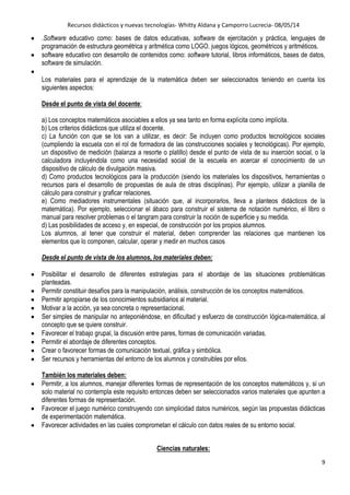 Recursos didácticos y nuevas tecnologías- Whitty Aldana y Camporro Lucrecia- 08/05/14
9
.Software educativo como: bases de datos educativas, software de ejercitación y práctica, lenguajes de
programación de estructura geométrica y aritmética como LOGO. juegos lógicos, geométricos y aritméticos.
software educativo con desarrollo de contenidos como: software tutorial, Iibros informáticos, bases de datos,
software de simulación.
Los materiales para el aprendizaje de la matemática deben ser seleccionados teniendo en cuenta los
siguientes aspectos:
Desde el punto de vista del docente:
a) Los conceptos matemáticos asociables a ellos ya sea tanto en forma explícita como implícita.
b) Los criterios didácticos que utiliza el docente.
c) La función con que se los van a utilizar, es decir: Se incluyen como productos tecnológicos sociales
(cumpliendo la escuela con el rol de formadora de las construcciones sociales y tecnológicas). Por ejemplo,
un dispositivo de medición (balanza a resorte o platillo) desde el punto de vista de su inserción social, o la
calculadora incluyéndola como una necesidad social de la escuela en acercar el conocimiento de un
dispositivo de cálculo de divulgación masiva.
d) Como productos tecnológicos para la producción (siendo los materiales los dispositivos, herramientas o
recursos para el desarrollo de propuestas de aula de otras disciplinas). Por ejemplo, utilizar a planilla de
cálculo para construir y graficar relaciones.
e) Como mediadores instrumentales (situación que, al incorporarlos, lleva a planteos didácticos de la
matemática). Por ejemplo, seleccionar el ábaco para construir el sistema de notación numérico, el libro o
manual para resolver problemas o el tangram para construir la noción de superficie y su medida.
d) Las posibilidades de acceso y, en especial, de construcción por los propios alumnos.
Los alumnos, al tener que construir el material, deben comprender las relaciones que mantienen los
elementos que lo componen, calcular, operar y medir en muchos casos
Desde el punto de vista de los alumnos, los materiales deben:
Posibilitar el desarrollo de diferentes estrategias para el abordaje de las situaciones problemáticas
planteadas.
Permitir constituir desafíos para la manipulación, análisis, construcción de los conceptos matemáticos.
Permitir apropiarse de los conocimientos subsidiarios al material.
Motivar a la acción, ya sea concreta o representacional.
Ser simples de manipular no anteponiéndose, en dificultad y esfuerzo de construcción lógica-matemática, al
concepto que se quiere construir.
Favorecer el trabajo grupal, la discusión entre pares, formas de comunicación variadas.
Permitir el abordaje de diferentes conceptos.
Crear o favorecer formas de comunicación textual, gráfica y simbólica.
Ser recursos y herramientas del entorno de los alumnos y construibles por ellos.
También los materiales deben:
Permitir, a los alumnos, manejar diferentes formas de representación de los conceptos matemáticos y, si un
solo material no contempla este requisito entonces deben ser seleccionados varios materiales que apunten a
diferentes formas de representación.
Favorecer el juego numérico construyendo con simplicidad datos numéricos, según las propuestas didácticas
de experimentación matemática.
Favorecer actividades en las cuales comprometan el cálculo con datos reales de su entorno social.
Ciencias naturales:
 