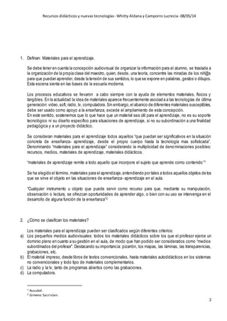 Recursos didácticos y nuevas tecnologías- Whitty Aldana y Camporro Lucrecia- 08/05/14
2
1. Definan: Materiales para el aprendizaje.
Se debe tener en cuenta la concepción audiovisual de organizar la información para el alumno, se traslada a
la organización de la propia clase del maestro, quien, desde, una teoría, concentre las miradas de los niñ@s
para que puedan aprender, desde la tensión de sus sentidos, lo que se expone en palabras,gestos o dibujos.
Esta escena sienta en las bases de la escuela moderna.
Los procesos educativos se llevaron a cabo siempre con la ayuda de elementos materiales, físicos y
tangibles. En la actualidad la idea de materiales aparece frecuentemente asociada a las tecnologías de última
generación: video,soft, radio, tv, computadora. Sin embargo,el abanico de diferentes materiales susceptibles,
debe ser usado como apoyo a la enseñanza, excede el ampliamiento de esta concepción.
En este sentido, sostenemos que lo que hace que un material sea útil para el aprendizaje, no es su soporte
tecnológico ni su diseño especifico para situaciones de aprendizaje, si no su subordinación a una finalidad
pedagógica y a un proyecto didáctico.
Se consideran materiales para el aprendizaje todos aquellos “que puedan ser significativos en la situación
concreta de enseñanza- aprendizaje, desde el propio cuerpo hasta la tecnología mas sofisticada”.
Denominando “materiales para el aprendizaje” considerando la multiplicidad de denominaciones posibles:
recursos, medios, materiales de aprendizaje, materiales didácticos.
“materiales de aprendizaje remite a todo aquello que incorpore el sujeto que aprende como contenido ”1
Se ha elegido el término, materiales para el aprendizaje,entendiendo por tales a todos aquellos objetos de los
que se sirve el objeto en las situaciones de enseñanza- aprendizaje en el aula.
“Cualquier instrumento u objeto que puede servir como recurso para que, mediante su manipulación,
observación o lectura, se ofrezcan oportunidades de aprender algo, o bien con su uso se intervenga en el
desarrollo de alguna función de la enseñanza”2
2. ¿Cómo se clasifican los materiales?
Los materiales para el aprendizaje pueden ser clasificados según diferentes criterios:
a) Los pequeños medios audiovisuales: todos los materiales didácticos sobre los que el profesor ejerce un
dominio pleno en cuanto a su gestión en el aula, de modo que han podido ser considerados como “medios
subordinados del profesor”. Destacando su importancia: pizarrón, los mapas, las láminas, las transparencias,
grabaciones, etc.
b) El material impreso, desde libros de textos convencionales, hasta materiales autodidácticos en los sistemas
no convencionales y todo tipo de materiales complementarios.
c) La radio y la tv, tanto de programas abiertos como las grabaciones.
d) La computadora.
1 Ausubel.
2 Gimeno Sacristan.
 