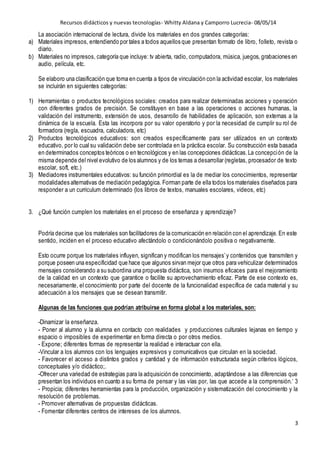 Recursos didácticos y nuevas tecnologías- Whitty Aldana y Camporro Lucrecia- 08/05/14
3
La asociación internacional de lectura, divide los materiales en dos grandes categorías:
a) Materiales impresos, entendiendo por tales a todos aquellos que presentan formato de libro, folleto, revista o
diario.
b) Materiales no impresos, categoría que incluye: tv abierta, radio, computadora, música, juegos, grabaciones en
audio, película, etc.
Se elaboro una clasificación que toma en cuenta a tipos de vinculación con la actividad escolar, los materiales
se incluirán en siguientes categorías:
1) Herramientas o productos tecnológicos sociales: creados para realizar determinadas acciones y operación
con diferentes grados de precisión. Se constituyen en base a las operaciones o acciones humanas, la
validación del instrumento, extensión de usos, desarrollo de habilidades de aplicación, son externas a la
dinámica de la escuela. Esta las incorpora por su valor operatorio y por la necesidad de cumplir su rol de
formadora (regla, escuadra, calculadora, etc)
2) Productos tecnológicos educativos: son creados específicamente para ser utilizados en un contexto
educativo, por lo cual su validación debe ser controlada en la práctica escolar. Su construcción esta basada
en determinados conceptos teóricos o en tecnológicos y en las concepciones didácticas.La concepción de la
misma depende del nivel evolutivo de los alumnos y de los temas a desarrollar (regletas, procesador de texto
escolar, soft, etc.)
3) Mediadores instrumentales educativos: su función primordial es la de mediar los conocimientos, representar
modalidades alternativas de mediación pedagógica. Forman parte de ella todos los materiales diseñados para
responder a un curriculum determinado (los libros de textos, manuales escolares, videos, etc)
3. ¿Qué función cumplen los materiales en el proceso de enseñanza y aprendizaje?
Podría decirse que los materiales son facilitadores de la comunicación en relación con el aprendizaje. En este
sentido, inciden en el proceso educativo afectándolo o condicionándolo positiva o negativamente.
Esto ocurre porque los materiales influyen, significan y modifican los mensajes’y contenidos que transmiten y
porque poseen una especificidad que hace que algunos sirvan mejor que otros para vehiculizar determinados
mensajes considerando a su subordina una propuesta didáctica, son insumos eficaces para el mejoramiento
de la calidad en un contexto que garantice o facilite su aprovechamiento eficaz. Parte de ese contexto es,
necesariamente, el conocimiento por parte del docente de la funcionalidad específica de cada material y su
adecuación a los mensajes que se desean transmitir.
Algunas de las funciones que podrían atribuirse en forma global a los materiales, son:
-Dinamizar la enseñanza.
- Poner al alumno y la alumna en contacto con realidades y producciones culturales lejanas en tiempo y
espacio o imposibles de experimentar en forma directa o por otros medios.
- Expone; diferentes formas de representar la realidad e interactuar con ella.
-Vincular a los alumnos con los lenguajes expresivos y comunicativos que circulan en la sociedad.
- Favorecer el acceso a distintos grados y cantidad y de información estructurada según criterios lógicos,
conceptuales y/o didáctico;.
-Ofrecer una variedad de estrategias para la adquisición de conocimiento, adaptándose a las diferencias que
presentan los individuos en cuanto a su forma de pensar y las vías por, las que accede a la comprensión.‘ 3
- Propicia; diferentes herramientas para la producción, organización y sistematización del conocimiento y la
resolución de problemas.
- Promover alternativas de propuestas didácticas.
- Fomentar diferentes centros de intereses de los alumnos.
 