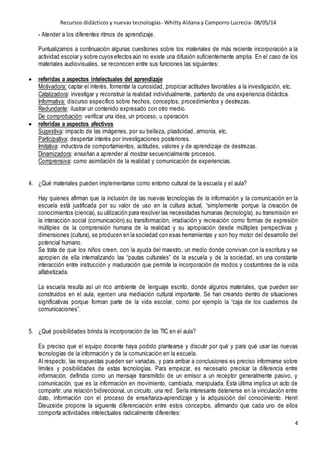 Recursos didácticos y nuevas tecnologías- Whitty Aldana y Camporro Lucrecia- 08/05/14
4
- Atender a los diferentes ritmos de aprendizaje.
Puntualizamos a continuación algunas cuestiones sobre los materiales de más reciente incorporación a la
actividad escolar y sobre cuyos efectos aún no existe una difusión suficientemente amplia. En el caso de los
materiales audiovisuales, se reconocen entre sus funciones las siguientes:
 referidas a aspectos intelectuales del aprendizaje
Motivadora: captar el interés, fomentar la curiosidad, propiciar actitudes favorables a la investigación, etc.
Catalizadora: investigar y reconstruir la realidad individualmente, partiendo de una experiencia didáctica.
Informativa: discurso específico sobre hechos, conceptos, procedimientos y destrezas.
Redundante: ilustrar un contenido expresado con otro medio.
De comprobación: verificar una idea, un proceso, u operación.
 referidas a aspectos afectivos
Sugestiva: impacto de las imágenes, por su belleza, plasticidad, armonía, etc.
Participativa: despertar interés por investigaciones posteriores.
Imitativa: inductora de comportamientos, actitudes, valores y de aprendizaje de destrezas.
Dinamizadora: enseñan a aprender al mostrar secuencialmente procesos.
Comprensiva: como asimilación de la realidad y comunicación de experiencias.
4. ¿Qué materiales pueden implementarse como entorno cultural de la escuela y el aula?
Hay quienes afirman que la inclusión de las nuevas tecnologías de la información y la comunicación en la
escuela está justificada por su valor de uso en la cultura actual, “simplemente porque la creación de
conocimientos (ciencia), su utilización para resolver las necesidades humanas (tecnología), su transmisión en
la interacción social (comunicación),su transformación, irradiación y recreación como formas de expresión
múltiples de la comprensión humana de la realidad y su apropiación desde múltiples perspectivas y
dimensiones (cultura), se producen en la sociedad con esas herramientas y son hoy motor del desarrollo del
potencial humano.
Se trata de que los niños creen, con la ayuda del maestro, un medio donde convivan con la escritura y se
apropien de ella internalizando las “pautas culturales” de la escuela y de la sociedad, en una constante
interacción entre instrucción y maduración que permite la incorporación de modos y costumbres de la vida
alfabetizada.
La escuela resulta así un rico ambiente de lenguaje escrito, donde algunos materiales, que pueden ser
construidos en el aula, ejercen una mediación cultural importante. Se han creando dentro de situaciones
significativas porque forman parte de la vida escolar, como por ejemplo la “caja de los cuadernos de
comunicaciones”.
5. ¿Qué posibilidades brinda la incorporación de las TIC en el aula?
Es preciso que el equipo docente haya podido plantearse y discutir por qué y para qué usar las nuevas
tecnologías de la información y de la comunicación en la escuela.
Al respecto, las respuestas pueden ser variadas, y para arribar a conclusiones es preciso informarse sobre
límites y posibilidades de estas tecnologías. Para empezar, es necesario precisar la diferencia entre
información, definida como un mensaje transmitido de un emisor a un receptor generalmente pasivo, y
comunicación, que es la información en movimiento, cambiada, manipulada. Esta última implica un acto de
compartir, una relación bidireccional, un circuito, una red. Sería interesante detenerse en la vinculación entre
dato, información con el proceso de enseñanza-aprendizaje y la adquisición del conocimiento. Henri
Dieuzeide propone la siguiente diferenciación entre estos conceptos, afirmando que cada uno de ellos
comporta actividades intelectuales radicalmente diferentes:
 