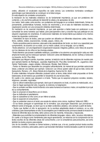 Recursos didácticos y nuevas tecnologías- Whitty Aldana y Camporro Lucrecia- 08/05/14
6
orales, utilizando el vocabulario específico de cada ciencia. Los contenidos nombrados constituyen
aprendizajes que básicamente se construyen en el área Lengua.
En esta situación de constante comunicación,
la mediación de los materiales didácticos es de fundamental importancia, ya que son portadores del
contenido, y de una forma particular de transmitir la cultura y de apropiarse de ella.
Los textos, tanto orales como escritos, son portadores del lenguaje en un contexto determinado, formas de
pensamiento, problemáticas humanas, modos de resolverlas y, en el caso de materiales escolares, una
organización acorde con una concepción didáctica determinada.
Su mediación es de esencial importancia, ya que para aprender a hablar basta con pertenecer a una
comunidad de seres humanos que hablan, pero para aprender a leer y a escribir hay que participar en una
situación organizada de enseñanza. Al seleccionar materiales de lectura habría que analizar si los mismos
reúnen las siguientes condiciones:
- Variedades de tipos de textos, para que puedan ser utilizados en diferentes situaciones cartas, diarios,
libros, carteles, relatos, exposiciones, revistas, juegos, videos, etc.
- Textos accesibles para los alumnos: adecuado a las características del lector, es decir a su capacidad para
comprenderlo, de acuerdo con su edad, con su medio cultural, con su lenguaje, con su interés.
-Textos atractivos: con una diagramación (organización espacial, imágenes,gráficos, color, fotos) de acuerdo
con los intereses de los niños en las diversas edades.
-Textos literarios que posean cualidades estéticas y posibiliten a los alumnos una apreciación cada vez más
amplia del mundo que los rodea (por ejemplo: Colección Libros del Malabarista, de Ed. Colihue,o Colección
La Llavecita, de Ed. Plus Ultra).
-Materiales que integren cuentos, leyendas, poemas, la tradición oral de diferentes regiones de nuestro país
(por ejemplo:Garrido de Rodríguez, Leyendas Argentinas,Ed. Plus Ultra; Condemarín, M., Juguemos a leer.
Cantos Tradicionales. Juegos verbales. Adivinanzas, Rondas, Salo Editores.
.-Textos no literarios que desarrollen los conceptos suficientemente, de manera tal que permitan seleccionar
ideas y elaborar una síntesis (por ejemplo: Coleccion Los Chicos quieren saber de qué se trata, Libros del
Quirquincho; Romero, L.R., Breve Historia de la Argentina, Huemul de Ed. Abril).
Si estos materiales incluyeran diferentes posturas sobre un tema, éstas deben estar propuestas en forma
balanceada, de tal manera que posibiliten el desarrollo de una lectura crítica.
En cuanto a los valores que subyacen e el texto. “Textos que no auspicien prejuicios sociales, raciales,
religiosos, sexuales, regionales.
- Que no utilicen estereotipos (por ejemplo, decir que el campesino es bruto, el pobre es maleducado, etc.).
- Que no hagan apología del odio, la guerra, la violencia, la marginación.
- Que no postulen una falsa moral dividiendo a los seres humanos en buenos o malos, sin explicitar el por qué
de su comportamiento.
- Que no propicien el desenfreno por el dinero.
- Que no defiendan el autoritarismo.
- Que no subestimen al niño como un ser inferior al adulto.
- Que no auspicien el consumismo.
- Que no pretendan crear en el lector una escala de valores como únicos, legítimos”.(Iztkovich,1995.)
- Si los textos persiguen el aprendizaje de la normativa, que propongan situaciones que promuevan la
reflexión sobre el lenguaje, es decir que no se traten contenidos aislados, sino siempre a partir de textos.
- Textos que faciliten al niño la apropiación de la escritura adoptándola desde el comienzo, en su vida
cotidiana y para desempeñarse en ella. Es aconsejable que el material escrito promueva desde la iniciación la
lectura de diferentes tipos de letras, tanto cursiva como de imprenta, minúsculas y mayúsculas.
- Materiales que posibiliten la complementación de diferentes lenguajes: videos, radio, recursos informáticos.
En cuanto a la lengua como herramienta para seguir aprendiendo, se relaciona con la comprensión de los
textos escritos de las diferentes áreas del conocimiento y con la competencia para producirlos, así como
también los textos propios para estudiar.
Uno de los desafíos “consiste en formar lectores y lectoras que, a la vez, puedan producir textos escritos
coherentes, correctos y adecuados, para lo cual necesitan internalizar modelos textuales a partir de la lectura”
 