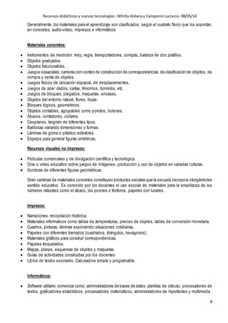 Recursos didácticos y nuevas tecnologías- Whitty Aldana y Camporro Lucrecia- 08/05/14
8
Generalmente, los materiales para el aprendizaje son clasificados, según el sustrato físico que los soportan,
en concretos, audio-video, impresos e informáticos
Materiales concretos:
 Instrumentos de medición: reloj, regla, transportadores, compás, balanza de dos platillos.
 Objetos graduados.
 Objetos fraccionables. .
 Juegos espaciales, carreras con conteo de construcción de correspondencias, de clasificación de objetos, de
compra y venta de objetos.
 Juegos físicos de ubicación espacial, de desplazamientos.
 Juegos de azar: dados, cartas, trinomios, dominós, etc.
 Juegos de bloques, plegados, maquetas, envases.
 Objetos del entorno natural, flores, hojas.
 Bloques lógicos, geométricos.
 Objetos contables, agrupables como porotos, botones.
 Ábacos, contadores, collares.
 Ceoplanos, tangram de diferentes tipos.
 Baldosas variando dimensiones y formas.
 Láminas de goma o plástico estirables.
 Espejos para generar figuras simétricas.
Recursos visuales no impresos:
 Películas comerciales y de divulgación científica y tecnológica.
 Cine o video educativo sobre juegos de imágenes, producción y uso de objetos en variadas culturas.
 Sombras de diferentes figuras geométricas.
Gran cantidad de materiales concretos constituyen productos sociales que la escuela incorpora otorgándoles
sentido educativo. Es conocido por los docentes el uso escolar de materiales para la enseñanza de los
números naturales como el ábaco, los porotos o fósforos, papeles con lunares.
Impresos:
 Narraciones, recopilación histórica.
 Materiales informativos como tablas de temperaturas, precios de objetos, tablas de conversión monetaria.
 Cuadros, pinturas, láminas exponiendo situaciones cotidianas.
 Papeles con diferentes tramados (cuadrados, triángulos, hexágonos).
 Materiales gráficos para construir correspondencias.
 Papeles troquelados.
 Mapas, planos, esquemas de objetos y maquetas.
 Guías de actividades construidas por los docentes
 Libros de textos escolares. Calculadora simple y programable.
Informáticos:
 Software utilitario comercial como: administradores de bases de datos, planillas de cálculo, procesadores de
textos, graficadores estadísticos, procesadores matemáticos, administradores de hipertextos y multimedia
 