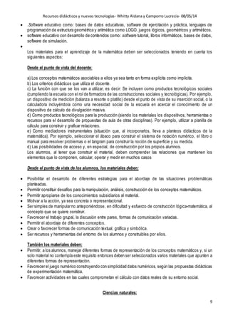 Recursos didácticos y nuevas tecnologías- Whitty Aldana y Camporro Lucrecia- 08/05/14
9
 .Software educativo como: bases de datos educativas, software de ejercitación y práctica, lenguajes de
programación de estructura geométrica y aritmética como LOGO. juegos lógicos, geométricos y aritméticos.
 software educativo con desarrollo de contenidos como: software tutorial, Iibros informáticos, bases de datos,
software de simulación.

Los materiales para el aprendizaje de la matemática deben ser seleccionados teniendo en cuenta los
siguientes aspectos:
Desde el punto de vista del docente:
a) Los conceptos matemáticos asociables a ellos ya sea tanto en forma explícita como implícita.
b) Los criterios didácticos que utiliza el docente.
c) La función con que se los van a utilizar, es decir: Se incluyen como productos tecnológicos sociales
(cumpliendo la escuela con el rol de formadora de las construcciones sociales y tecnológicas). Por ejemplo,
un dispositivo de medición (balanza a resorte o platillo) desde el punto de vista de su inserción social, o la
calculadora incluyéndola como una necesidad social de la escuela en acercar el conocimiento de un
dispositivo de cálculo de divulgación masiva.
d) Como productos tecnológicos para la producción (siendo los materiales los dispositivos, herramientas o
recursos para el desarrollo de propuestas de aula de otras disciplinas). Por ejemplo, utilizar a planilla de
cálculo para construir y graficar relaciones.
e) Como mediadores instrumentales (situación que, al incorporarlos, lleva a planteos didácticos de la
matemática). Por ejemplo, seleccionar el ábaco para construir el sistema de notación numérico, el libro o
manual para resolver problemas o el tangram para construir la noción de superficie y su medida.
d) Las posibilidades de acceso y, en especial, de construcción por los propios alumnos.
Los alumnos, al tener que construir el material, deben comprender las relaciones que mantienen los
elementos que lo componen, calcular, operar y medir en muchos casos
Desde el punto de vista de los alumnos, los materiales deben:
 Posibilitar el desarrollo de diferentes estrategias para el abordaje de las situaciones problemáticas
planteadas.
 Permitir constituir desafíos para la manipulación, análisis, construcción de los conceptos matemáticos.
 Permitir apropiarse de los conocimientos subsidiarios al material.
 Motivar a la acción, ya sea concreta o representacional.
 Ser simples de manipular no anteponiéndose, en dificultad y esfuerzo de construcción lógica-matemática, al
concepto que se quiere construir.
 Favorecer el trabajo grupal, la discusión entre pares, formas de comunicación variadas.
 Permitir el abordaje de diferentes conceptos.
 Crear o favorecer formas de comunicación textual, gráfica y simbólica.
 Ser recursos y herramientas del entorno de los alumnos y construibles por ellos.
También los materiales deben:
 Permitir, a los alumnos, manejar diferentes formas de representación de los conceptos matemáticos y, si un
solo material no contempla este requisito entonces deben ser seleccionados varios materiales que apunten a
diferentes formas de representación.
 Favorecer el juego numérico construyendo con simplicidad datos numéricos, según las propuestas didácticas
de experimentación matemática.
 Favorecer actividades en las cuales comprometan el cálculo con datos reales de su entorno social.
Ciencias naturales:
 
