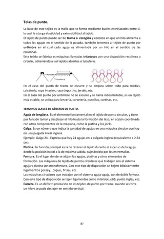 87
Telas de punto.
La base de este tejido es la malla que se forma mediante bucles entrelazados entre sí,
lo cual le otorga elasticidad y extensibilidad al tejido.
El tejido de punto puede ser de trama o recogida y consiste en que un hilo alimenta a
todas las agujas en el sentido de la pasada, también tenemos al tejido de punto por
urdimbre en el cual cada aguja es alimentada por un hilo en el sentido de las
columnas.
Este tejido se fabrica es máquinas llamadas tricotosas con una disposición rectilínea o
circular, obteniéndose así tejidos abiertos o tubulares.
En el caso del punto de trama se escurre y se emplea sobre todo para medias,
calcetería, ropa interior, ropa deportiva, jerséis, etc.
En el caso del punto por urdimbre no se escurre y se llama indesmallable, es un tejido
más estable, se utiliza para lencería, corsetería, puntillas, cortinas, etc.
TERMINOS CLAVES EN GÉNEROS DE PUNTO.
Aguja de lengüeta. Es el elemento fundamental en el tejido de punto circular, y tiene
por función tomar y desplazar el hilo hasta la formación del lazo, en acción coordinada
con otros componentes de la máquina, como la platina y los jacks.
Galga. Es un número que indica la cantidad de agujas en una máquina circular que hay
en una pulgada lineal inglesa.
Ejemplo: Galga 24 - Expresa que hay 24 agujas en 1 pulgada inglesa (equivalente a 2.54
cm).
Platina. Su función principal es la de retener el tejido durante el ascenso de la aguja,
desde la posición inicial a la de máxima subida, sujetándolo por las entremallas.
Fontura. Es el lugar donde se alojan las agujas, platinas y otros elementos de
formación. Las máquinas de tejido de puntos circulares que trabajan con el sistema
aguja y platina son monofontura. Con este tipo de disposición se tejen básicamente
ligamentos jersey, pique, frisa, etc.
Las máquinas circulares que trabajan con el sistema aguja-aguja, son de doble fontura.
Con este tipo de disposición se tejen ligamentos como interlock, ribb, punto inglés, etc.
Carrera. Es un defecto producido en los tejidos de punto por trama, cuando se corta
un hilo y se pude destejer en sentido vertical.
 
