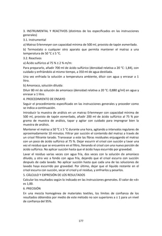 177
3. INSTRUMENTAL Y REACTIVOS (distintos de los especificados en las instrucciones
generales)
3.1. Instrumental
a) Matraz Erlenmeyer con capacidad mínima de 500 ml, provisto de tapón esmerilado.
b) Termostato o cualquier otro aparato que permita mantener el matraz a una
temperatura de 50 °C ± 5 °C.
3.2. Reactivos
a) Ácido sulfúrico al 75 % ± 2 % m/m:
Para prepararlo, añadir 700 ml de ácido sulfúrico (densidad relativa a 20 °C: 1,84), con
cuidado y enfriándolo al mismo tiempo, a 350 ml de agua destilada.
Una vez enfriada la solución a temperatura ambiente, diluir con agua y enrasar a 1
litro.
b) Amoniaco, solución diluida:
Diluir 80 ml de solución de amoniaco (densidad relativa a 20 °C: 0,880 g/ml) en agua y
enrasar a 1 litro.
4. PROCEDIMIENTO DE ENSAYO
Seguir el procedimiento especificado en las instrucciones generales y proceder como
se indica a continuación.
Introducir la muestra de análisis en un matraz Erlenmeyer con capacidad mínima de
500 ml, provisto de tapón esmerilado, añadir 200 ml de ácido sulfúrico al 75 % por
gramo de muestra de análisis, tapar y agitar con cuidado para impregnar bien la
muestra de análisis.
Mantener el matraz a 50 °C ± 5 °C durante una hora, agitando a intervalos regulares de
aproximadamente 10 minutos. Filtrar por succión el contenido del matraz a través de
un crisol filtrante tarado. Transvasar a este las fibras residuales enjuagando el matraz
con un poco de ácido sulfúrico al 75 %. Dejar escurrir el crisol con succión y lavar una
vez el residuo que se encuentre en el filtro, llenando el crisol con una nueva porción de
ácido sulfúrico. No aplicar succión hasta que el ácido haya escurrido por gravedad.
Lavar el residuo varias veces con agua fría, dos veces con la solución de amoníaco
diluido, y otra vez a fondo con agua fría, dejando que el crisol escurra con succión
después de cada lavado. No aplicar succión hasta que cada una de las soluciones de
lavado haya escurrido por gravedad. Por último, dejar que el líquido restante en el
crisol escurra con succión, secar el crisol y el residuo, y enfriarlos y pesarlos.
5. CÁLCULO Y EXPRESIÓN DE LOS RESULTADOS
Calcular los resultados según lo indicado en las instrucciones generales. El valor de «d»
es 1,00.
6. PRECISIÓN
En una mezcla homogénea de materiales textiles, los límites de confianza de los
resultados obtenidos por medio de este método no son superiores a ± 1 para un nivel
de confianza del 95%.
 