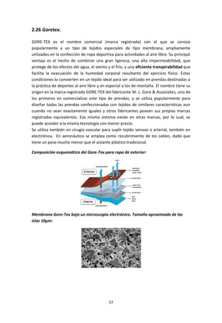 57
2.26 Goretex.
GORE-TEX es el nombre comercial (marca registrada) con el que se conoce
popularmente a un tipo de tejidos especiales de tipo membrana, ampliamente
utilizados en la confección de ropa deportiva para actividades al aire libre. Su principal
ventaja es el hecho de combinar una gran ligereza, una alta impermeabilidad, que
protege de los efectos del agua, el viento y el frío, y una eficiente transpirabilidad que
facilita la evacuación de la humedad corporal resultante del ejercicio físico. Estas
condiciones lo convierten en un tejido ideal para ser utilizado en prendas destinadas a
la práctica de deportes al aire libre y en especial a los de montaña. El nombre tiene su
origen en la marca registrada GORE-TEX del fabricante W. L. Gore & Associates, uno de
los primeros en comercializar este tipo de prendas, y se utiliza popularmente para
diseñar todas las prendas confeccionadas con tejidos de similares características aun
cuando no sean exactamente iguales y otros fabricantes posean sus propias marcas
registradas equivalentes. Ese mismo sistema existe en otras marcas, por lo cual, se
puede acceder a la misma tecnología con menor precio.
Se utiliza también en cirugía vascular para suplir tejido venoso o arterial, también en
electrónica. En aeronáutica se emplea como recubrimiento de los cables, dado que
tiene un peso mucho menor que el aislante plástico tradicional.
Composición esquemática del Gore-Tex para ropa de exterior:
Membrana Gore-Tex bajo un microscopio electrónico. Tamaño aproximado de las
islas 10µm:
 