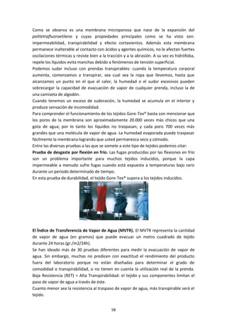 58
Como se observa es una membrana microporosa que nace de la expansión del
politetrafluoroetileno y cuyas propiedades principales como se ha visto son:
impermeabilidad, transpirabilidad y efecto cortavientos. Además esta membrana
permanece inalterable al contacto con ácidos y agentes químicos, no le afectan fuertes
oscilaciones térmicas y resiste bien a la tracción y a la abrasión. A su vez es hidrófoba,
repele los líquidos evita manchas debido a fenómenos de tensión superficial.
Podemos sudar incluso con prendas transpirables: cuando la temperatura corporal
aumenta, comenzamos a transpirar, sea cual sea la ropa que llevemos, hasta que
alcanzamos un punto en el que el calor, la humedad o el sudor excesivos pueden
sobrecargar la capacidad de evacuación de vapor de cualquier prenda, incluso la de
una camiseta de algodón.
Cuando tenemos un exceso de sudoración, la humedad se acumula en el interior y
produce sensación de incomodidad.
Para comprender el funcionamiento de los tejidos Gore-Tex® basta con mencionar que
los poros de la membrana son aproximadamente 20.000 veces más chicos que una
gota de agua; por lo tanto los líquidos no traspasan; y cada poro 700 veces más
grandes que una molécula de vapor de agua. La humedad evaporada puede traspasar
fácilmente la membrana logrando que usted permanezca seco y cómodo.
Entre las diversas pruebas a las que se somete a este tipo de tejidos podemos citar:
Prueba de desgaste por flexión en frío. Las fugas producidas por las flexiones en frío
son un problema importante para muchos tejidos inducidos, porque la capa
impermeable a menudo sufre fugas cuando está expuesta a temperaturas bajo cero
durante un periodo determinado de tiempo.
En esta prueba de durabilidad, el tejido Gore-Tex® supera a los tejidos inducidos.
El Índice de Transferencia de Vapor de Agua (MVTR). El MVTR representa la cantidad
de vapor de agua (en gramos) que puede evacuar un metro cuadrado de tejido
durante 24 horas (gr./m2/24h).
Se han ideado más de 30 pruebas diferentes para medir la evacuación de vapor de
agua. Sin embargo, muchas no predicen con exactitud el rendimiento del producto
fuera del laboratorio porque no están diseñadas para determinar el grado de
comodidad o transpirabilidad, o no tienen en cuenta la utilización real de la prenda.
Baja Resistencia (RET) = Alta Transpirabilidad: el tejido y sus componentes limitan el
paso de vapor de agua a través de éste.
Cuanto menor sea la resistencia al traspaso de vapor de agua, más transpirable será el
tejido.
 