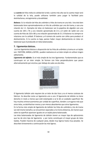 82
La cuenta de hilos indica la calidad de la tela: cuánto más alta sea la cuenta mejor será
la calidad de la tela, puede utilizarse también para juzgar la facilidad para
deshilacharse, encogimiento y durabilidad.
Balance. Es la relación de hilos de urdimbre a hilos de trama en una tela. Una tela bien
balanceada tiene aproximadamente un hilo de urdimbre por uno de trama, o sea una
relación de 1:1. Ejemplos de telas sin balancear son la popelina de algodón con una
cuenta de 144 x 76 y una relación aproximada de 2:1 y el satén de nylón con una
cuenta de hilos de 210 x 80 y una relación aproximada de 3:1. El balance no siempre se
relaciona con la calidad. El balance y el número de cuenta son útiles para predecir el
deslizamiento. Si la cuenta es baja, parece haber mayor deslizamiento en telas sin
balancear que el producido en telas balanceadas.
7. Ligamentos básicos.
Los tres ligamentos básicos o disposición de los hilos de urdimbre y trama en un tejido
son: TAFETÁN, SARGA y SATEN, pueden realizarse en un telar simple sin utilizar ningún
aditamento.
Ligamento de tafetán. Es el más simple de los tres ligamentos fundamentales que se
construyen en un telar simple. Se forman con hilos perpendiculares que pasan
alternativamente por encima y por debajo de cada uno de ellos.
El ligamento tafetán solo requiere de un telar de dos lizos y es el menos costosos de
fabricar. Se describe como un ligamento uno a uno. El ligamento de tafetán no tiene
derecho ni revés a menos que esté estampado o se le dé un acabado superficial. No
hay muchos entrecruzamientos por unidad de superficie, tienden a arrugarse más que
otras telas, se deshilachan menos y son menos absorbentes que otros ligamentos.
En la forma más simple de ligamento de tafetán los hilos de urdimbre y los de trama
son del mismo tamaño y se encuentran separados a la misma distancia, de manera que
sobre la superficie aparecen iguales en un tejido plano balanceado.
Las telas balanceadas de ligamento de tafetán tienen un mayor tipo de aplicaciones
que las de otro tipo de ligamento y por tanto constituyen el mayor grupo de telas
tejidas. Pueden hacerse de cualquier peso, desde muy ligeras hasta muy pesadas. Se
describen brevemente a continuación las más ligeras.
 