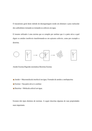 O mecanismo geral deste método de desengomagem reside em diminuir o peso molecular
dos carboidratos tornando-se tornando-os solúveis em água.
O insumo utilizado é uma enzima que se compõe por amilase que é a parte ativa a qual
digere os amidos insolúveis transformando-os em açúcares solúveis, como por exemplo a
dextrina.
Amido Enzima Digestão enzimática Dextrina Enzima
Amido = Macromolécula insolúvel em água. Formado de amidos e amilopectina
Enzima = Sua parte ativa é a amilase
Dextrina = Molécula solúvel em água.
Existem três tipos distintos de enzimas. A seguir descritas algumas de suas propriedades
mais importante.
 
