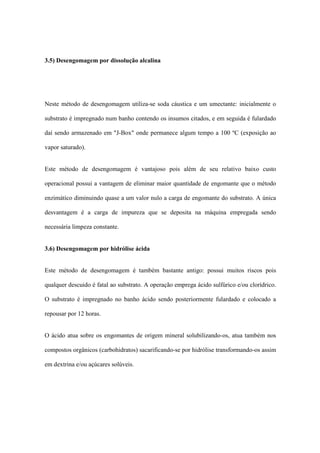 3.5) Desengomagem por dissolução alcalina
Neste método de desengomagem utiliza-se soda cáustica e um umectante: inicialmente o
substrato é impregnado num banho contendo os insumos citados, e em seguida é fulardado
daí sendo armazenado em "J-Box" onde permanece algum tempo a 100 ºC (exposição ao
vapor saturado).
Este método de desengomagem é vantajoso pois além de seu relativo baixo custo
operacional possui a vantagem de eliminar maior quantidade de engomante que o método
enzimático diminuindo quase a um valor nulo a carga de engomante do substrato. A única
desvantagem é a carga de impureza que se deposita na máquina empregada sendo
necessária limpeza constante.
3.6) Desengomagem por hidrólise ácida
Este método de desengomagem é também bastante antigo: possui muitos riscos pois
qualquer descuido é fatal ao substrato. A operação emprega ácido sulfúrico e/ou clorídrico.
O substrato é impregnado no banho ácido sendo posteriormente fulardado e colocado a
repousar por 12 horas.
O ácido atua sobre os engomantes de origem mineral solubilizando-os, atua também nos
compostos orgânicos (carbohidratos) sacarificando-se por hidrólise transformando-os assim
em dextrina e/ou açúcares solúveis.
 