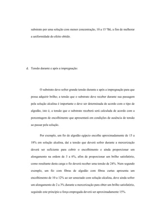 substrato por uma solução com menor concentração, 10 a 15 ºBé, a fim de melhorar
a uniformidade do efeito obtido.
d. Tensão durante e após a impregnação:
O substrato deve sofrer grande tensão durante e após a impregnação para que
possa adquirir brilho; a tensão que o substrato deve receber durante sua passagem
pela solução alcalina é importante e deve ser determinada de acordo com o tipo de
algodão, isto é, a tensão que o substrato receberá será calculada de acordo com a
porcentagem de encolhimento que apresentará em condições de ausência de tensão
ao passar pela solução.
Por exemplo, um fio de algodão egípcio encolhe aproximadamente de 15 a
18% em solução alcalina, daí a tensão que deverá sofrer durante a mercerização
deverá ser suficiente para cobrir o encolhimento e ainda proporcionar um
alongamento na ordem de 3 a 6%, afim de proporcionar um brilho satisfatório,
como resultante desta carga o fio deverá receber uma tensão de 24%. Num segundo
exemplo, um fio com fibras de algodão com fibras curtas apresenta um
encolhimento de 10 a 12% ao ser umectado com solução alcalina, deve ainda sofrer
um alongamento de 2 a 3% durante a mercerização para obter um brilho satisfatório,
seguindo este princípio a força empregada deverá ser aproximadamente 15%.
 