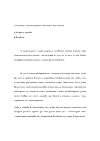 Basicamente a chamuscagem pode realizar-se de duas maneiras:
Por placas aquecidas
Por chama
Na chamuscagem por placas aquecidas, a superfície do substrato entra em contato
direto com uma placa aquecida; esta placa pode ser aquecida por meio de uma fornalha
montada em seu extremo inferior ou através de corrente elétrica.
No caso de chamuscadeira por chama, a alimentação é feita por uma mistura de ar e
gás, sendo a regulagem de ambos e independente. Na chamuscadeira para tecidos, existe
um queimador guarnecido de câmaras laterais onde a chama é mais intensa devido ao fato
das ourelas do tecido serem mais pesadas. Nos dois casos, a chamuscadeira empregada para
tecidos possui um conjunto de escovas que orientam o sentido das fibrilas para a queima;
existem também um tambor aquecidos que diminui a umidade e aquece o tecido
preparando-o para a queima posterior.
Ainda se tratando de chamuscadeira para tecidos algumas possuem vaporizadores que
extinguem possíveis fagulhas que ainda possam restar após a chamuscagem; outras
possuem tanque empregados para a impregnação do substrato com banhos de degomagem.
 