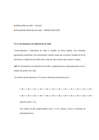 Hidrossulfito de sódio – Na2S2O4
Formaldeído Sulfoxilato de sódio – NaHSO2CH2O22HO
5.2.1) Alavejamento com hipoclorito de sódio
Comercialmente o hipoclorito de sódio é vendido na forma liquida, com coloração
ligeiramente amarelada e em concentração variada, sendo que a mesma é medida em g/l de
cloro ativo: o hipoclorito de sódio sofre a ação de vários fatores que veremos a seguir:
pH: No alvejamento com hipoclorito de sódio o componente ativo pode apresentar-se em 3
estados de acordo com o pH:
Em valores de pH superiores a 10 ocorre a liberação do elemento ativo
2NaClO 2NaCl + O2
Em valores de pH compreendidos entre 5 a 8,5, começa a haver a formação do
ácido hipocloroso.
 