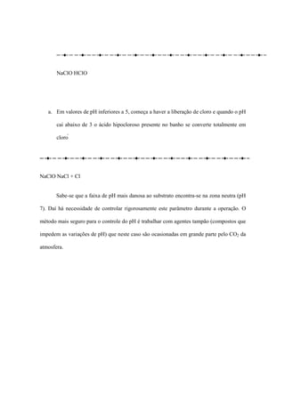 NaClO HClO
a. Em valores de pH inferiores a 5, começa a haver a liberação de cloro e quando o pH
cai abaixo de 3 o ácido hipocloroso presente no banho se converte totalmente em
cloro 
NaClO NaCl + Cl
Sabe-se que a faixa de pH mais danosa ao substrato encontra-se na zona neutra (pH
7). Daí há necessidade de controlar rigorosamente este parâmetro durante a operação. O
método mais seguro para o controle do pH é trabalhar com agentes tampão (compostos que
impedem as variações de pH) que neste caso são ocasionadas em grande parte pelo CO2 da
atmosfera.
 