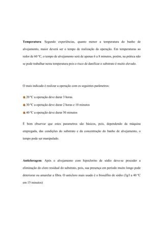 Temperatura: Segundo experiências, quanto menor a temperatura do banho de
alvejamento, maior deverá ser o tempo de realização da operação. Em temperaturas ao
redor de 60 ºC, o tempo de alvejamento será de apenas 6 a 8 minutos, porém, na prática não
se pode trabalhar nesta temperatura pois o risco de danificar o substrato é muito elevado.
O mais indicado é realizar a operação com os seguintes parâmetros:
20 ºC a operação deve durar 3 horas
30 ºC a operação deve durar 2 horas e 10 minutos
40 ºC a operação deve durar 50 minutos
É bom observar que estes parametros são básicos, pois, dependendo da máquina
empregada, das condições do substrato e da concentração do banho de alvejamento, o
tempo pode ser manipulado.
Anticloragem: Após o alvejamento com hipoclorito de sódio deve-se proceder a
eliminação do cloro residual do substrato, pois, sua presença em período muito longo pode
deteriorar ou amarelar a fibra. O anticloro mais usado é o bissulfito de sódio (3g/l a 40 ºC
em 15 minutos)
 