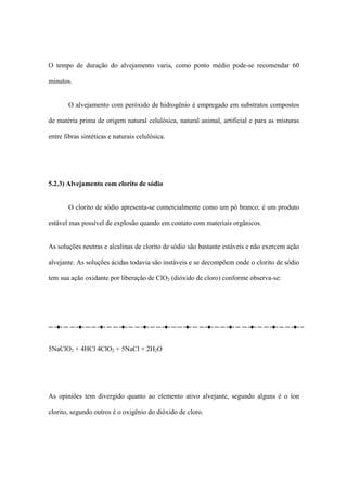 O tempo de duração do alvejamento varia, como ponto médio pode-se recomendar 60
minutos.
O alvejamento com peróxido de hidrogênio é empregado em substratos compostos
de matéria prima de origem natural celulósica, natural animal, artificial e para as misturas
entre fibras sintéticas e naturais celulósica.
5.2.3) Alvejamento com clorito de sódio
O clorito de sódio apresenta-se comercialmente como um pó branco; é um produto
estável mas possível de explosão quando em contato com materiais orgânicos.
As soluções neutras e alcalinas de clorito de sódio são bastante estáveis e não exercem ação
alvejante. As soluções ácidas todavia são instáveis e se decompõem onde o clorito de sódio
tem sua ação oxidante por liberação de ClO2 (dióxido de cloro) conforme observa-se:
5NaClO2 + 4HCl 4ClO2 + 5NaCl + 2H2O
As opiniões tem divergido quanto ao elemento ativo alvejante, segundo alguns é o íon
clorito, segundo outros é o oxigênio do dióxido de cloro.
 