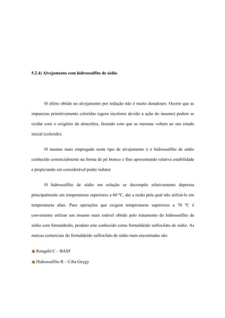 5.2.4) Alvejamento com hidrossulfito de sódio
O efeito obtido no alvejamento por redução não é muito duradouro. Ocorre que as
impurezas primitivamente coloridas (agora incolores devido a ação do insumo) podem se
oxidar com o oxigênio da atmosfera, fazendo com que as mesmas voltem ao seu estado
inicial (colorido).
O insumo mais empregado neste tipo de alvejamento é o hidrossulfito de sódio
conhecido comercialmente na forma de pó branco e fino apresentando relativa estabilidade
e propiciando um considerável poder redutor
O hidrossulfito de sódio em solução se decompõe relativamente depressa
principalmente em temperaturas superiores a 60 ºC, daí a razão pela qual não utilizá-lo em
temperaturas altas. Para operações que exigem temperaturas superiores a 70 ºC é
conveniente utilizar um insumo mais estável obtido pelo tratamento do hidrossulfito de
sódio com formaldeído, produto este conhecido como formaldeído sulfoxilato de sódio. As
marcas comerciais do formaldeído sulfoxilato de sódio mais encontradas são:
Rongalit C – BASF
Hidrossulfito R – Ciba Geygy
 