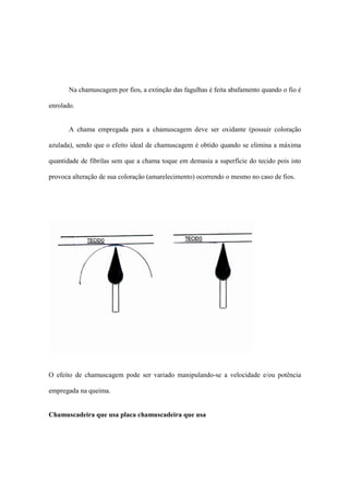 Na chamuscagem por fios, a extinção das fagulhas é feita abafamento quando o fio é
enrolado.
A chama empregada para a chamuscagem deve ser oxidante (possuir coloração
azulada), sendo que o efeito ideal de chamuscagem é obtido quando se elimina a máxima
quantidade de fibrilas sem que a chama toque em demasia a superfície do tecido pois isto
provoca alteração de sua coloração (amarelecimento) ocorrendo o mesmo no caso de fios.
O efeito de chamuscagem pode ser variado manipulando-se a velocidade e/ou potência
empregada na queima.
Chamuscadeira que usa placa chamuscadeira que usa
 