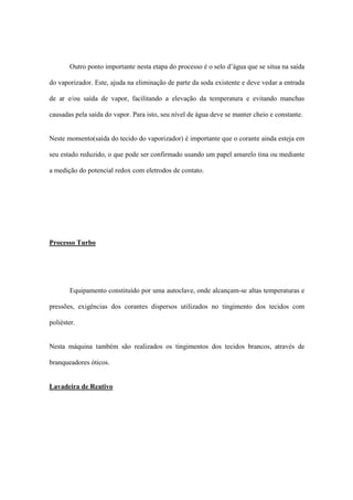 Outro ponto importante nesta etapa do processo é o selo d’água que se situa na saída
do vaporizador. Este, ajuda na eliminação de parte da soda existente e deve vedar a entrada
de ar e/ou saída de vapor, facilitando a elevação da temperatura e evitando manchas
causadas pela saída do vapor. Para isto, seu nível de água deve se manter cheio e constante.
Neste momento(saída do tecido do vaporizador) é importante que o corante ainda esteja em
seu estado reduzido, o que pode ser confirmado usando um papel amarelo tina ou mediante
a medição do potencial redox com eletrodos de contato.
Processo Turbo
Equipamento constituído por uma autoclave, onde alcançam-se altas temperaturas e
pressões, exigências dos corantes dispersos utilizados no tingimento dos tecidos com
poliéster.
Nesta máquina também são realizados os tingimentos dos tecidos brancos, através de
branqueadores óticos.
Lavadeira de Reativo
 