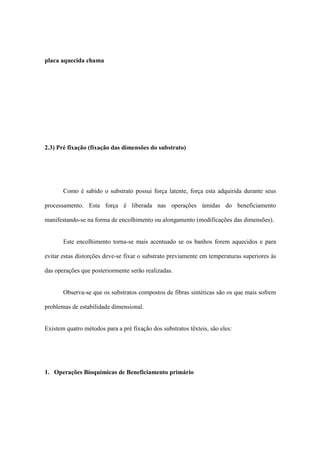 placa aquecida chama
2.3) Pré fixação (fixação das dimensões do substrato)
Como é sabido o substrato possui força latente, força esta adquirida durante seus
processamento. Esta força é liberada nas operações úmidas do beneficiamento
manifestando-se na forma de encolhimento ou alongamento (modificações das dimensões).
Este encolhimento torna-se mais acentuado se os banhos forem aquecidos e para
evitar estas distorções deve-se fixar o substrato previamente em temperaturas superiores às
das operações que posteriormente serão realizadas.
Observa-se que os substratos compostos de fibras sintéticas são os que mais sofrem
problemas de estabilidade dimensional.
Existem quatro métodos para a pré fixação dos substratos têxteis, são eles:
1. Operações Bioquímicas de Beneficiamento primário
 