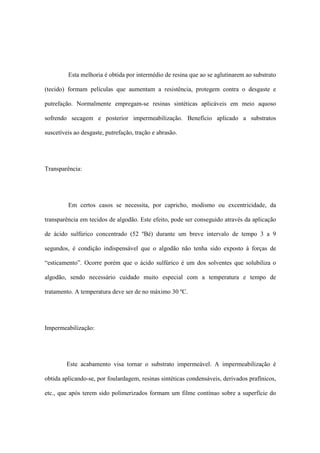 Esta melhoria é obtida por intermédio de resina que ao se aglutinarem ao substrato
(tecido) formam películas que aumentam a resistência, protegem contra o desgaste e
putrefação. Normalmente empregam-se resinas sintéticas aplicáveis em meio aquoso
sofrendo secagem e posterior impermeabilização. Benefício aplicado a substratos
suscetíveis ao desgaste, putrefação, tração e abrasão.
Transparência:
Em certos casos se necessita, por capricho, modismo ou excentricidade, da
transparência em tecidos de algodão. Este efeito, pode ser conseguido através da aplicação
de ácido sulfúrico concentrado (52 ºBé) durante um breve intervalo de tempo 3 a 9
segundos, é condição indispensável que o algodão não tenha sido exposto à forças de
“esticamento”. Ocorre porém que o ácido sulfúrico é um dos solventes que solubiliza o
algodão, sendo necessário cuidado muito especial com a temperatura e tempo de
tratamento. A temperatura deve ser de no máximo 30 ºC.
Impermeabilização:
Este acabamento visa tornar o substrato impermeável. A impermeabilização é
obtida aplicando-se, por foulardagem, resinas sintéticas condensáveis, derivados prafínicos,
etc., que após terem sido polimerizados formam um filme contínuo sobre a superfície do
 