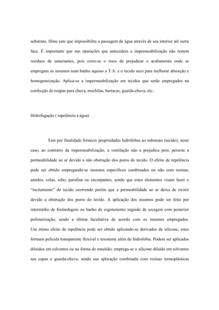 substrato, filme este que impossibilita a passagem de água através de seu interior até outra
face. É importante que nas operações que antecedem a impermeabilização não restem
resíduos de umectantes, pois corre-se o risco de prejudicar o acabamento onde se
empregam os insumos num banho aquoso a T.A. e o tecido seco para melhorar absorção e
homogeneização. Aplica-se a impermeabilização em tecidos que serão empregados na
confecção de roupas para chuva, mochilas, barracas, guarda-chuva, etc..
Hidrofugação ( repelência à água)
Tem por finalidade fornecer propriedades hidrófobas ao substrato (tecido); neste
caso, ao contrário da impermeabilização, a ventilação não a prejudica pois, persiste a
permeabilidade ao ar devido a não obstrução dos poros do tecido. O efeito de repelência
pode ser obtido empregando-se insumos específicos combinados ou não com resinas,
amidos, colas, sebo, parafina ou encorpantes, sendo que estes elementos visam fazer o
“incitamento” do tecido ocorrendo porém que a permeabilidade ao ar deixa de existir
devido a obstrução dos poros do tecido. A aplicação dos insumos pode ser feito por
intermédio de foulardagem ou banho de esgotamento seguido de secagem com posterior
polimerização, sendo a última facultativa de acordo com os insumos empregados.
Um ótimo efeito de repelência pode ser obtido aplicando-se derivados de silicone, estes
formam película transparente flexível e resistente além de hidrofobia. Podem ser aplicados
diluídos em solventes ou na forma de emulsão; emprega-se o silicone diluído em solventes
nas capas e guarda-chuva, sendo sua aplicação combinada com resinas termoplásticas
 