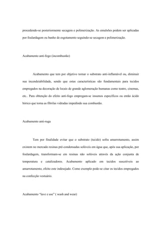 procedendo-se posteriormente secagem e polimerização. As emulsões podem ser aplicadas
por foulardagem ou banho de esgotamento seguindo-se secagem e polimerização.
Acabamento anti-fogo (incombustão)
Acabamento que tem por objetivo tornar o substrato anti-inflamável ou, diminuir
sua incendeiabilidade, sendo que estas características são fundamentais para tecidos
empregados na decoração de locais de grande aglomeração humanas como teatro, cinemas,
etc.. Para obtenção do efeito anti-fogo empregam-se insumos específicos ou então ácido
bórico que torna as fibrilas vidradas impedindo sua combustão.
Acabamento anti-ruga
Tem por finalidade evitar que o substrato (tecido) sofra amarrotamento, assim
existem no mercado resinas pré-condensadas solúveis em água que, após sua aplicação, por
foulardagem, transformam-se em resinas não solúveis através da ação conjunta de
temperatura e catalizadores. Acabamento aplicado em tecidos suscetíveis ao
amarrotamento, efeito este indesejado. Como exemplo pode-se citar os tecidos empregados
na confecção vestuário.
Acabamento “lave e use” ( wash and wear)
 