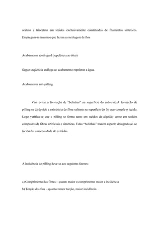 acetato e triacetato em tecidos exclusivamente constituídos de filamentos sintéticos.
Empregam-se insumos que fazem a encolagem de fios
Acabamento scoth-gard (repelência ao óleo)
Segue seqüência análoga ao acabamento repelente a água.
Acabamento anti-pilling
Visa evitar a formação de “bolinhas” na superfície do substrato.A formação do
pilling se dá devido a existência de fibra saliente na superfície do fio que compõe o tecido.
Logo verifica-se que o pilling se forma tanto em tecidos de algodão como em tecidos
compostos de fibras artificiais e sintéticas. Estas “bolinhas” trazem aspecto desagradável ao
tecido daí a necessidade de evitá-las.
A incidência de pilling deve-se aos seguintes fatores:
a) Comprimento das fibras – quanto maior o comprimento maior a incidência
b) Torção dos fios – quanto menor torção, maior incidência.
 