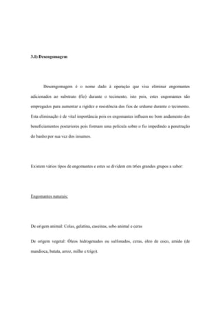 3.1) Desengomagem
Desemgomagem é o nome dado à operação que visa eliminar engomantes
adicionados ao substrato (fio) durante o tecimento, isto pois, estes engomantes são
empregados para aumentar a rigidez e resistência dos fios de urdume durante o tecimento.
Esta eliminação é de vital importância pois os engomantes influem no bom andamento dos
beneficiamentos posteriores pois formam uma película sobre o fio impedindo a penetração
do banho por sua vez dos insumos.
Existem vários tipos de engomantes e estes se dividem em tr6es grandes grupos a saber:
Engomantes naturais:
De origem animal: Colas, gelatina, caseínas, sebo animal e ceras
De origem vegetal: Óleos hidrogenados ou sulfonados, ceras, óleo de coco, amido (de
mandioca, batata, arroz, milho e trigo).
 