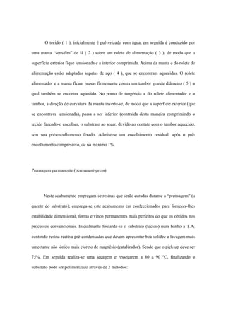 O tecido ( 1 ), inicialmente é pulverizado com água, em seguida é conduzido por
uma manta “sem-fim” de lã ( 2 ) sobre um rolete de alimentação ( 3 ), de modo que a
superfície exterior fique tensionada e a interior comprimida. Acima da manta e do rolete de
alimentação estão adaptadas sapatas de aço ( 4 ), que se encontram aquecidas. O rolete
alimentador e a manta ficam presas firmemente contra um tambor grande diâmetro ( 5 ) o
qual também se encontra aquecido. No ponto de tangência a do rolete alimentador e o
tambor, a direção de curvatura da manta inverte-se, de modo que a superfície exterior (que
se encontrava tensionada), passa a ser inferior (contraída desta maneira comprimindo o
tecido fazendo-o encolher, o substrato ao secar, devido ao contato com o tambor aquecido,
tem seu pré-encolhimento fixado. Admite-se um encolhimento residual, após o pré-
encolhimento compressivo, de no máximo 1%.
Prensagem permanente (permanent-press)
Neste acabamento empregam-se resinas que serão curadas durante a “prensagem” (a
quente do substrato); emprega-se este acabamento em confeccionados para fornecer-lhes
estabilidade dimensional, forma e vinco permanentes mais perfeitos do que os obtidos nos
processos convencionais. Inicialmente foularda-se o substrato (tecido) num banho a T.A.
contendo resina reativa pré-condensadas que devem apresentar boa solidez a lavagem mais
umectante não iônico mais cloreto de magnésio (catalizador). Sendo que o pick-up deve ser
75%. Em seguida realiza-se uma secagem e ressecarem a 80 a 90 ºC, finalizando o
substrato pode ser polimerizado através de 2 métodos:
 