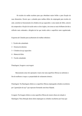 Os tecidos de malha recebem para que obtenham maior brilho e para fixação de
suas dimensões. Ocorre que a calandra para malhas difere da empregada para tecidos de
cala; constitui-se basicamente de cilindros de aço aquecidos e uma manta de feltro, através
da compressão e fricção do tecido entre os dois órgãos, isto torna-se mais brilhante devido a
reflexão mais ordenada e dirigida da luz que inside sobre a superfície mais regularizada.
Esquema da Calandra para acabamento de malhas tubulares:
1 –Tecido não calandrado
2 – Sistema de abertura
3 – Cilindros de aço aquecidos
4 – Manta de feltro
5 – Tecido calandrado
Flanelagem, lixagem e escovagem
Basicamente estas três operações visam criar uma superfície fibrosa no substrato à
fim de melhorar o toque e a propriedade de isolamento térmico.
Flanelagem: Na flanelagem obtém-se a superfície fibrosa empregando cilindros recobertos
por “guarnições de aço” que repuxam formando uma base felpuda.
Lixagem: Na lixagem obtém-se uma superfície fibrosa de menor altura em relação à
flanelagem. Para obtenção deste efeito empregam-se cilindros recobertos por lixas que
 