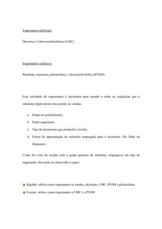 Engomantes artificiais:
Dextrina e Carboximetilcelulose (CMC)
Engomantes sintéticos:
Parafinas, estearinas, poliacrilatos, e álcool polivinílico (PVOH)
Esta variedade de engomantes é necessária para atender a todas as exigências que o
substrato impõe dentre elas podem ser citadas:
a. Grupo ao qual pertence;
b. Poder engomante
c. Tipo de mecanismo que produzirá o tecido;
d. Forma de apresentação do substrato empregado para o tecimento. (fio fiado ou
filamento).
Como foi visto de acordo com o grupo químico do substrato, emprega-se um tipo de
engomante. Isto pode ser observado a seguir:
Algodão: utiliza como engomantes os amidos, dextrinas, CMC, PVOH e poliacrilatos
Viscose: utiliza- como engomantes o CMC e o PVOH
 