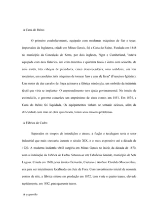 A Cana do Reino
O primeiro estabelecimento, equipado com modernas máquinas de fiar e tecer,
importados da Inglaterra, criado em Minas Gerais, foi a Cana do Reino. Fundada em 1848
no município da Conceição do Serro, por dois ingleses, Pigot e Cumberland, "estava
equipada com dois fiatórios, um com duzentos e quarenta fusos e outro com sessenta, de
uma carda, três cabeças de puxadores, cinco descaroçadores, uma urdideira, um tear
mecânico, um caneleiro, três máquinas de tornear furo e uma de furar" (Francisco Iglésias).
Um motor de dez cavalos de força acionava a fábrica minúscula, um embrião da indústria
têxtil que viria se implantar. O empreendimento teve ajuda governamental. No intuito de
estimulá-lo, o governo concedeu um empréstimo de vinte contos em 1851. Em 1874, a
Cana do Reino foi liquidada. Os equipamentos tinham se tornado ociosos, além da
dificuldade com mão de obra qualificada, foram seus maiores problemas.
A Fábrica do Cedro
Superados os tempos de interdições e atraso, a fiação e tecelagem seria o setor
industrial que mais cresceria durante o século XIX, e o mais expressivo até a década de
1920. A moderna indústria têxtil surgiria em Minas Gerais no início da década de 1870,
com a instalação da Fábrica do Cedro. Situava-se em Tabuleiro Grande, município de Sete
Lagoas. Criada em 1868 pelos irmãos Bernardo, Caetano e Antônio Cândido Mascarenhas,
era para ser inicialmente localizada em Juiz de Fora. Com investimento inicial de sessenta
contos de réis, a fábrica entrou em produção em 1872, com vinte e quatro teares, elevado
rapidamente, em 1882, para quarenta teares.
A expansão
 